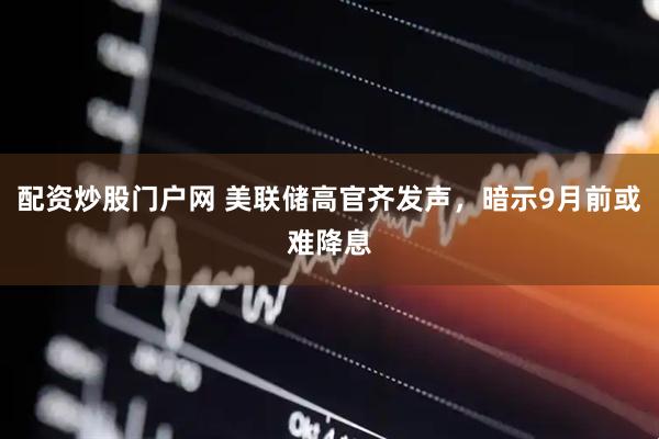 配资炒股门户网 美联储高官齐发声，暗示9月前或难降息
