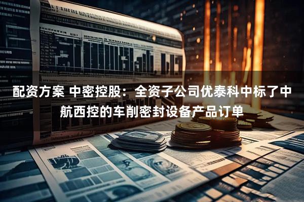 配资方案 中密控股：全资子公司优泰科中标了中航西控的车削密封设备产品订单