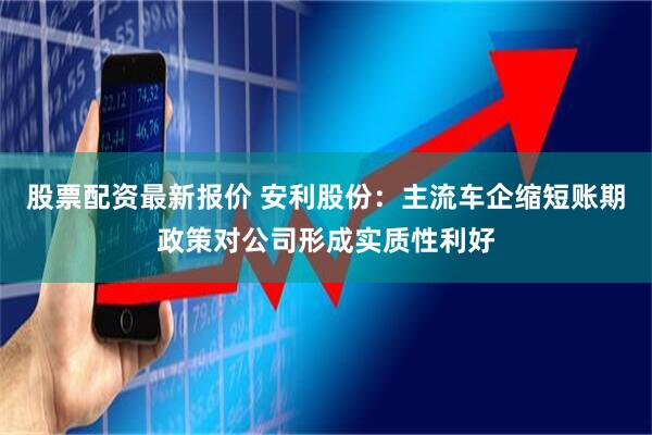 股票配资最新报价 安利股份：主流车企缩短账期政策对公司形成实质性利好