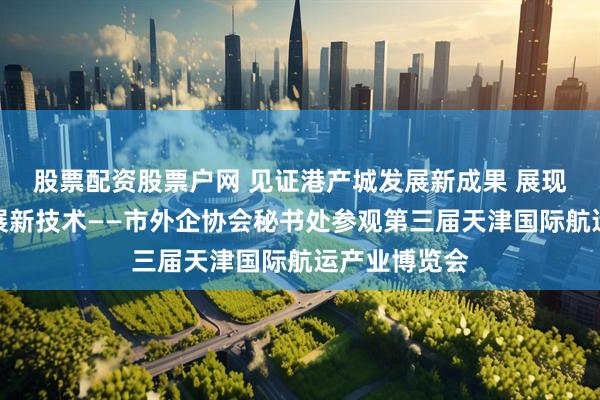 股票配资股票户网 见证港产城发展新成果 展现航运企业发展新技术——市外企协会秘书处参观第三届天津国际航运产业博览会