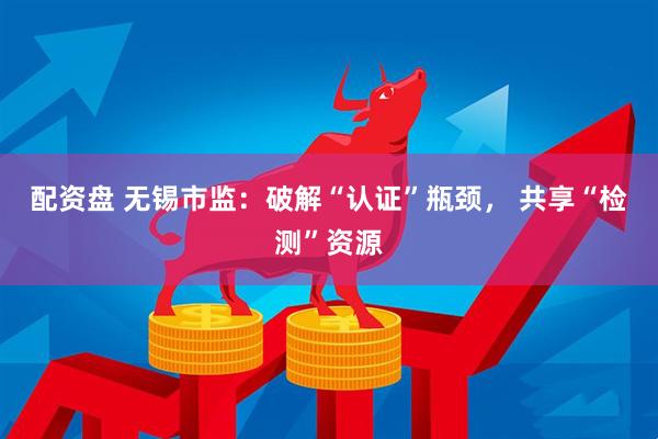 配资盘 无锡市监：破解“认证”瓶颈， 共享“检测”资源