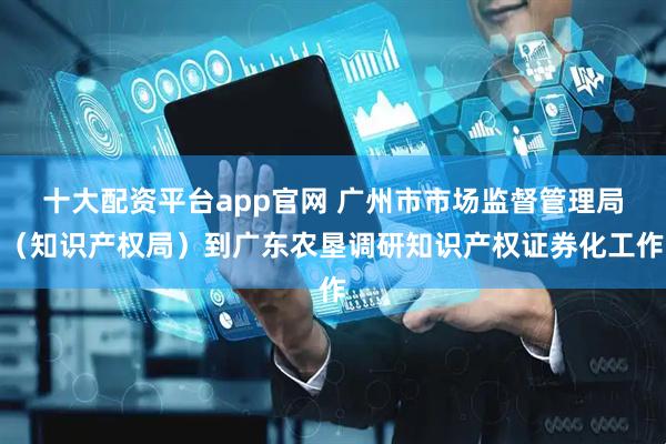 十大配资平台app官网 广州市市场监督管理局（知识产权局）到广东农垦调研知识产权证券化工作