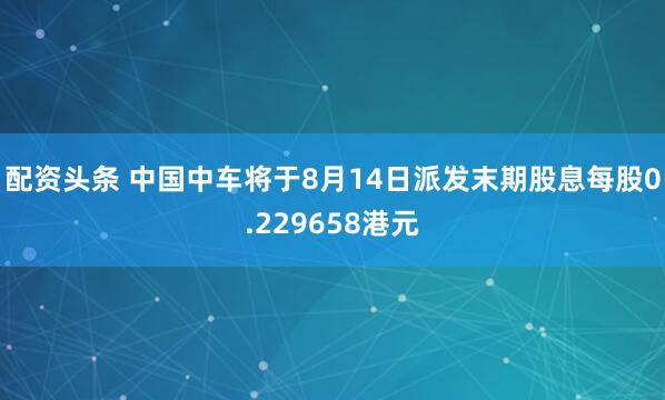 配资头条 中国中车将于8月14日派发末期股息每股0.229658港元