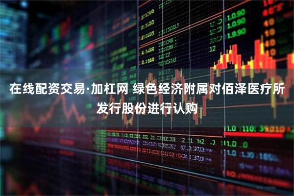 在线配资交易·加杠网 绿色经济附属对佰泽医疗所发行股份进行认购