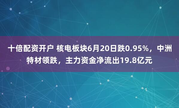 十倍配资开户 核电板块6月20日跌0.95%，中洲特材领跌，主力资金净流出19.8亿元
