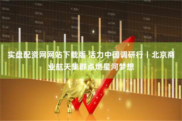 实盘配资网网站下载版 活力中国调研行丨北京商业航天集群点燃星河梦想
