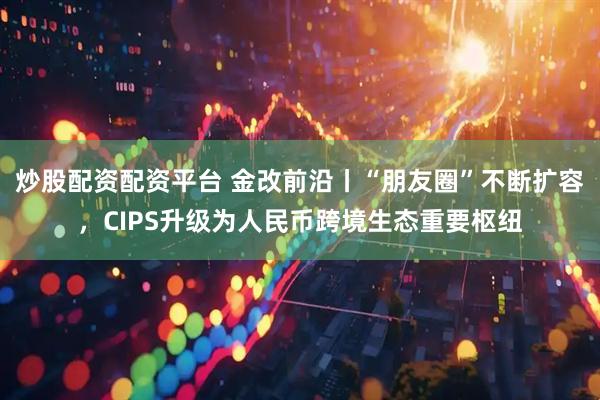 炒股配资配资平台 金改前沿丨“朋友圈”不断扩容，CIPS升级为人民币跨境生态重要枢纽