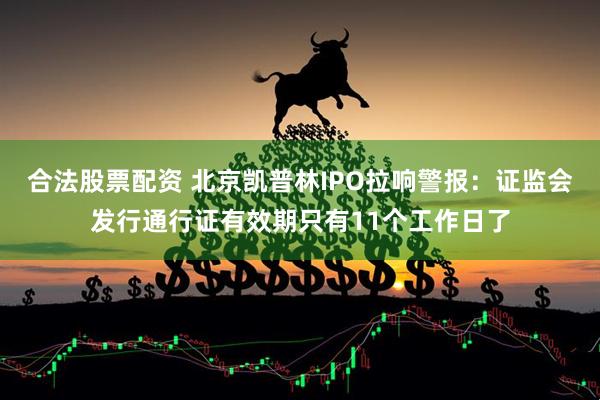 合法股票配资 北京凯普林IPO拉响警报：证监会发行通行证有效期只有11个工作日了
