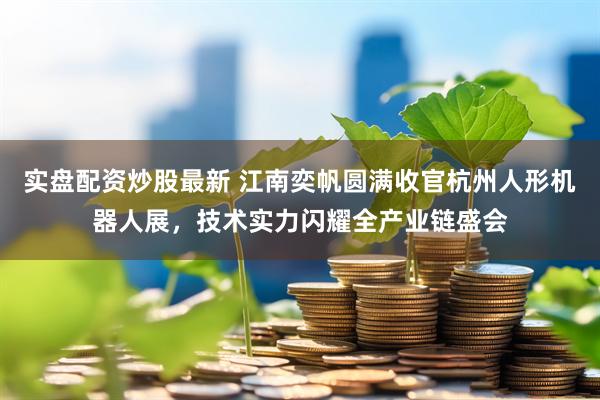 实盘配资炒股最新 江南奕帆圆满收官杭州人形机器人展，技术实力闪耀全产业链盛会