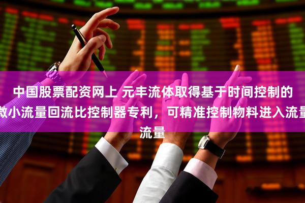 中国股票配资网上 元丰流体取得基于时间控制的微小流量回流比控制器专利，可精准控制物料进入流量