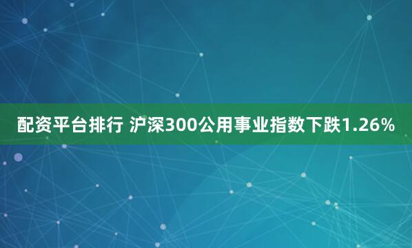 配资平台排行 沪深300公用事业指数下跌1.26%