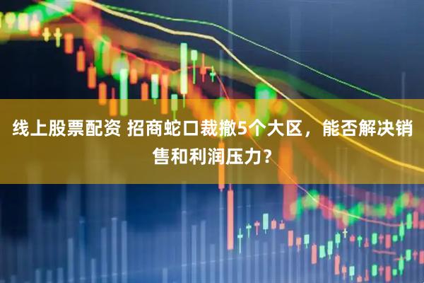 线上股票配资 招商蛇口裁撤5个大区，能否解决销售和利润压力？