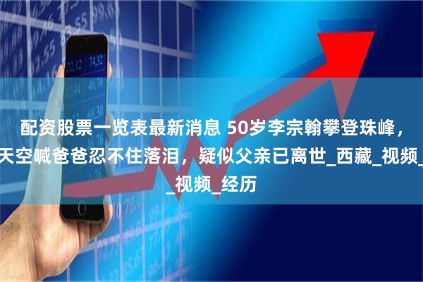 配资股票一览表最新消息 50岁李宗翰攀登珠峰，对着天空喊爸爸忍不住落泪，疑似父亲已离世_西藏_视频_经历