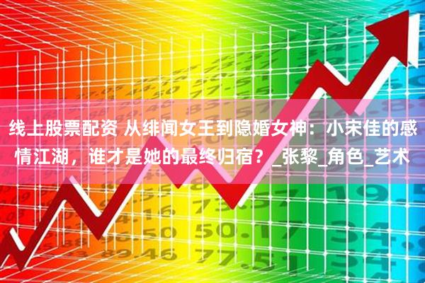 线上股票配资 从绯闻女王到隐婚女神：小宋佳的感情江湖，谁才是她的最终归宿？_张黎_角色_艺术