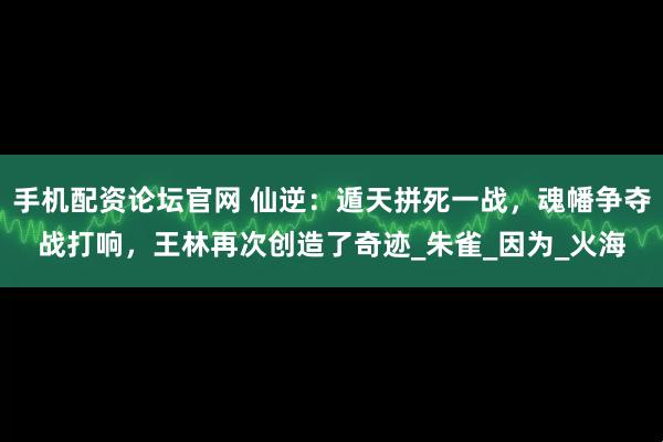 手机配资论坛官网 仙逆：遁天拼死一战，魂幡争夺战打响，王林再次创造了奇迹_朱雀_因为_火海