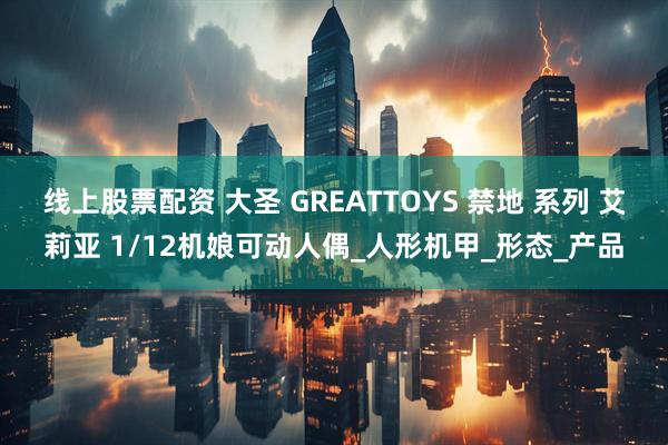 线上股票配资 大圣 GREATTOYS 禁地 系列 艾莉亚 1/12机娘可动人偶_人形机甲_形态_产品