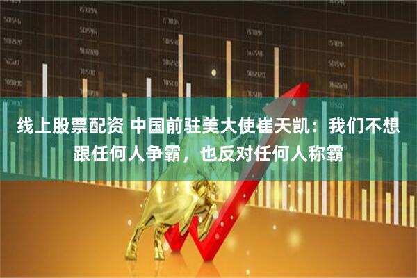 线上股票配资 中国前驻美大使崔天凯：我们不想跟任何人争霸，也反对任何人称霸
