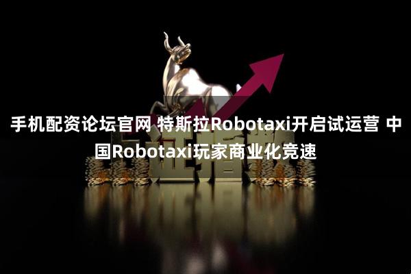 手机配资论坛官网 特斯拉Robotaxi开启试运营 中国Robotaxi玩家商业化竞速