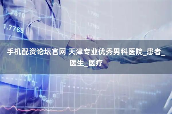手机配资论坛官网 天津专业优秀男科医院_患者_医生_医疗