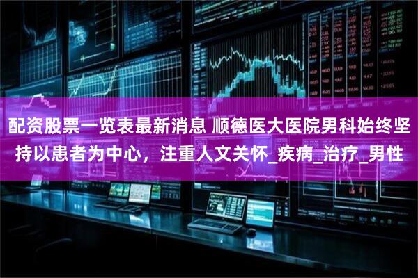 配资股票一览表最新消息 顺德医大医院男科始终坚持以患者为中心，注重人文关怀_疾病_治疗_男性