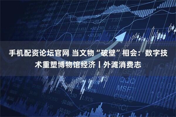 手机配资论坛官网 当文物“破壁”相会：数字技术重塑博物馆经济丨外滩消费志