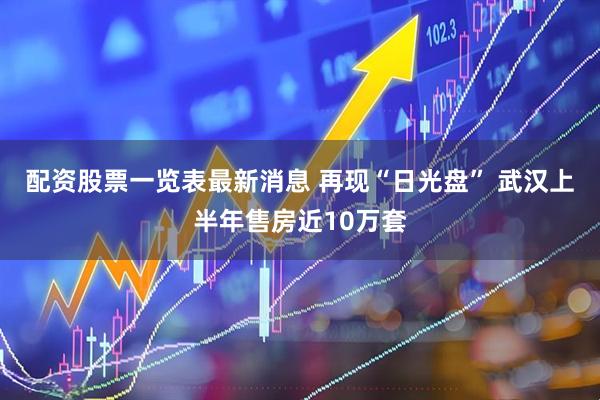 配资股票一览表最新消息 再现“日光盘” 武汉上半年售房近10万套