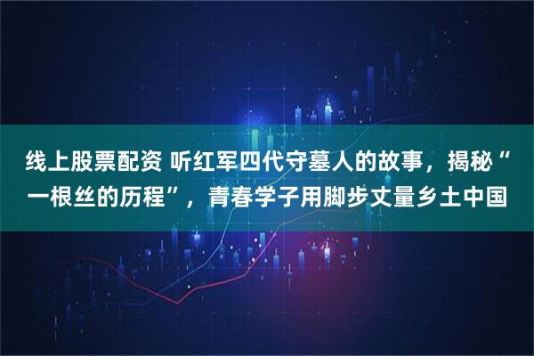 线上股票配资 听红军四代守墓人的故事，揭秘“一根丝的历程”，青春学子用脚步丈量乡土中国