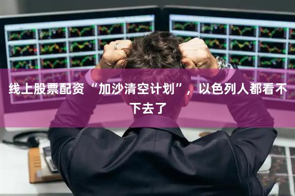 线上股票配资 “加沙清空计划”，以色列人都看不下去了