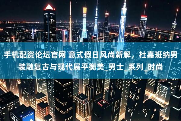 手机配资论坛官网 意式假日风尚新解，杜嘉班纳男装融复古与现代展平衡美_男士_系列_时尚