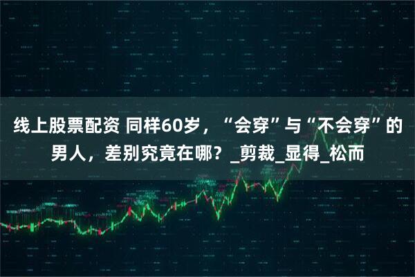线上股票配资 同样60岁，“会穿”与“不会穿”的男人，差别究竟在哪？_剪裁_显得_松而