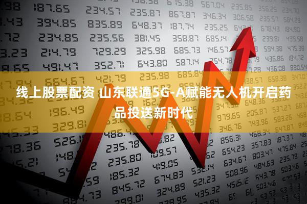 线上股票配资 山东联通5G-A赋能无人机开启药品投送新时代