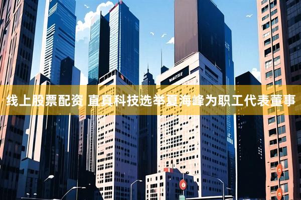 线上股票配资 直真科技选举夏海峰为职工代表董事