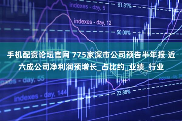 手机配资论坛官网 775家深市公司预告半年报 近六成公司净利润预增长_占比约_业绩_行业