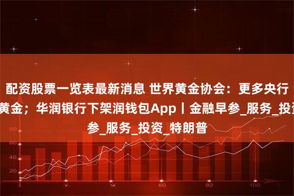 配资股票一览表最新消息 世界黄金协会：更多央行直采本地黄金；华润银行下架润钱包App丨金融早参_服务_投资_特朗普