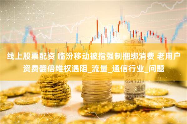 线上股票配资 临汾移动被指强制捆绑消费 老用户资费翻倍维权遇阻_流量_通信行业_问题
