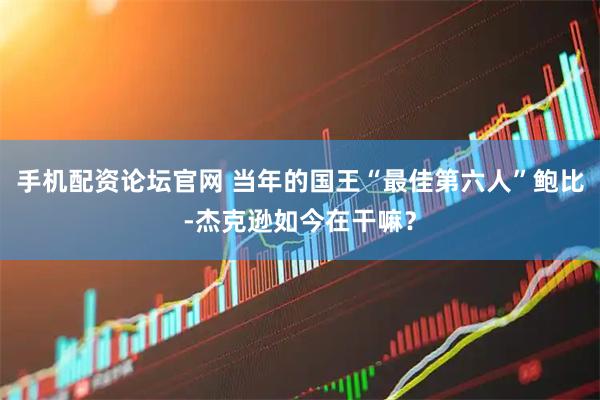 手机配资论坛官网 当年的国王“最佳第六人”鲍比-杰克逊如今在干嘛？