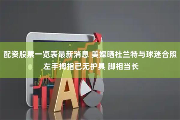 配资股票一览表最新消息 美媒晒杜兰特与球迷合照 左手拇指已无护具 脚相当长