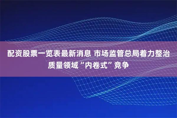 配资股票一览表最新消息 市场监管总局着力整治质量领域“内卷式”竞争