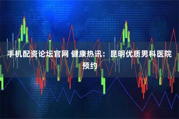 手机配资论坛官网 健康热讯：昆明优质男科医院预约