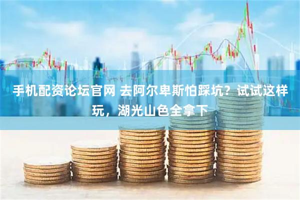 手机配资论坛官网 去阿尔卑斯怕踩坑？试试这样玩，湖光山色全拿下