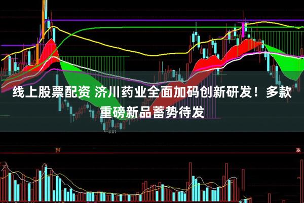线上股票配资 济川药业全面加码创新研发！多款重磅新品蓄势待发