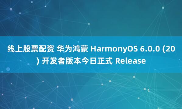 线上股票配资 华为鸿蒙 HarmonyOS 6.0.0 (20) 开发者版本今日正式 Release