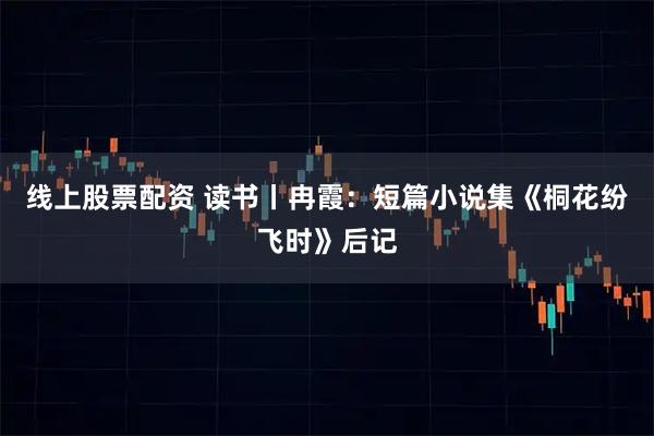 线上股票配资 读书丨冉霞:短篇小说集《桐花纷飞时》后记
