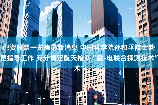 配资股票一览表最新消息 中国科学院孙和平院士赴昆指导工作 充分肯定航天检测“震-电联合探测技术”