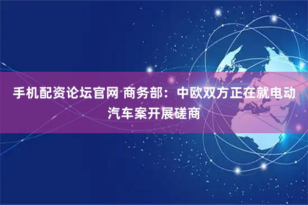 手机配资论坛官网 商务部：中欧双方正在就电动汽车案开展磋商