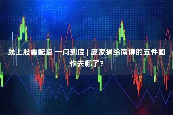 线上股票配资 一问到底 | 庞家捐给南博的五件画作去哪了？