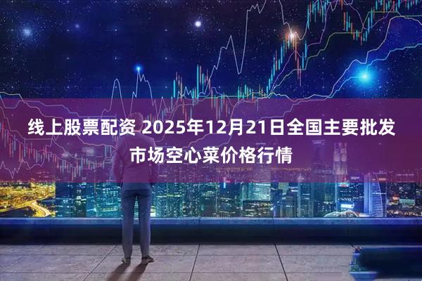 线上股票配资 2025年12月21日全国主要批发市场空心菜价格行情