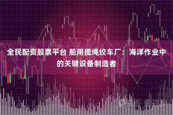 全民配资股票平台 船用揽绳绞车厂：海洋作业中的关键设备制造者