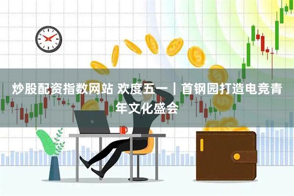 炒股配资指数网站 欢度五一｜首钢园打造电竞青年文化盛会