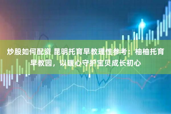 炒股如何配资 昆明托育早教理性参考：柚柚托育早教园，以暖心守护宝贝成长初心